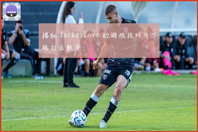 揭秘 JackeyLove 的游戏技巧与下路打法教学