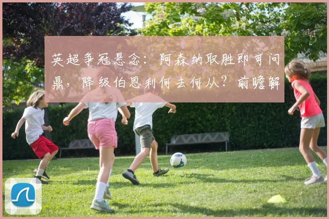 英超争冠悬念:阿森纳取胜即可问鼎,降级伯恩利何去何从?前瞻解读