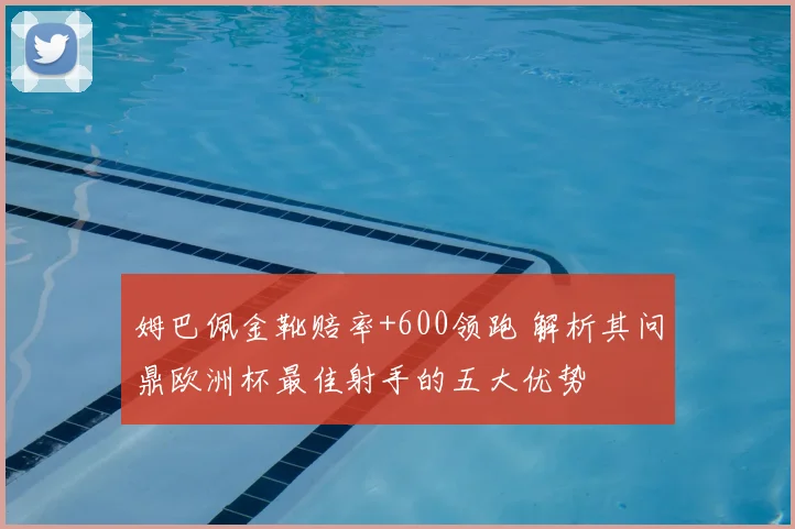 姆巴佩金靴赔率+600领跑 解析其问鼎欧洲杯最佳射手的五大优势