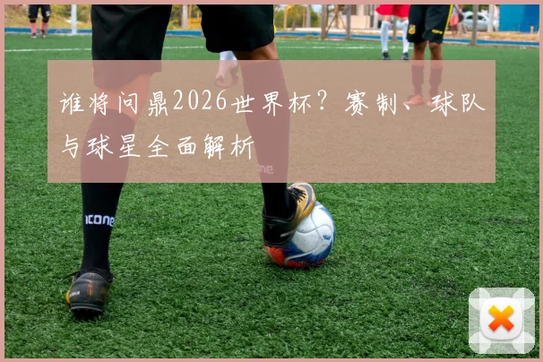 谁将问鼎2026世界杯？赛制、球队与球星全面解析