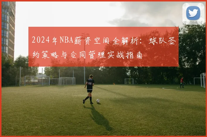 2024年NBA薪资空间全解析:球队签约策略与合同管理实战指南