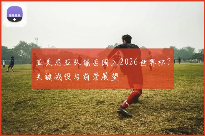 亚美尼亚队能否闯入2026世界杯?关键战役与前景展望