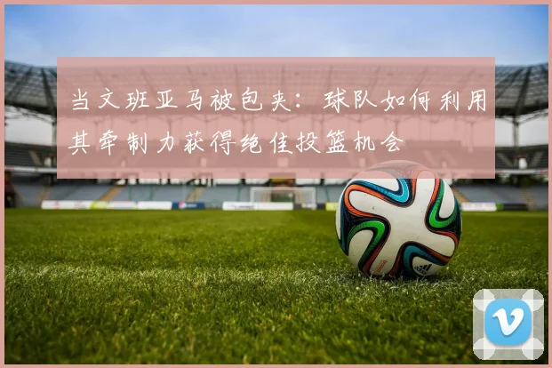 当文班亚马被包夹：球队如何利用其牵制力获得绝佳投篮机会