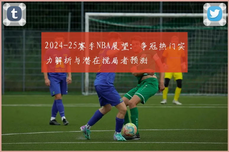 2024-25赛季NBA展望:争冠热门实力解析与潜在搅局者预测