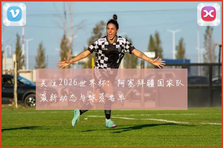 关注2026世界杯:阿塞拜疆国家队最新动态与球员名单