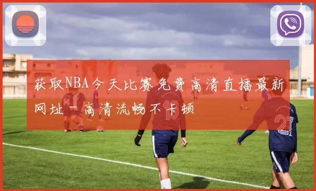 获取NBA今天比赛免费高清直播最新网址 - 高清流畅不卡顿