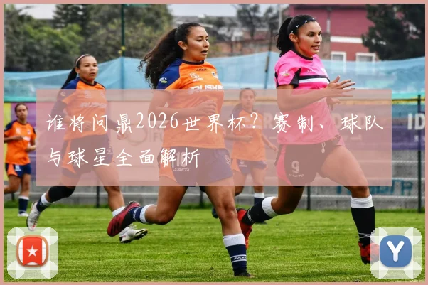 谁将问鼎2026世界杯？赛制、球队与球星全面解析