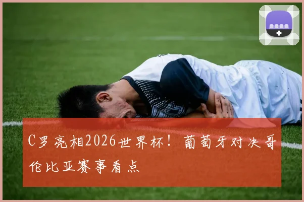 C罗亮相2026世界杯！葡萄牙对决哥伦比亚赛事看点