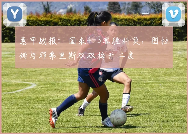 意甲战报：国米4-3客胜科莫，图拉姆与邓弗里斯双双梅开二度