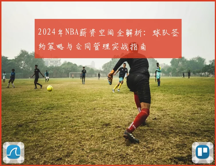 2024年NBA薪资空间全解析：球队签约策略与合同管理实战指南