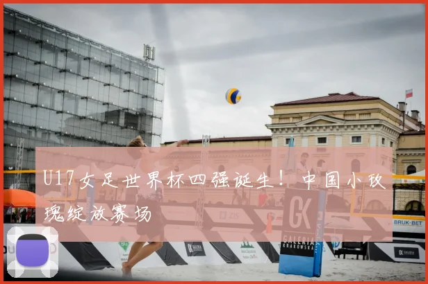 U17女足世界杯四强诞生！中国小玫瑰绽放赛场