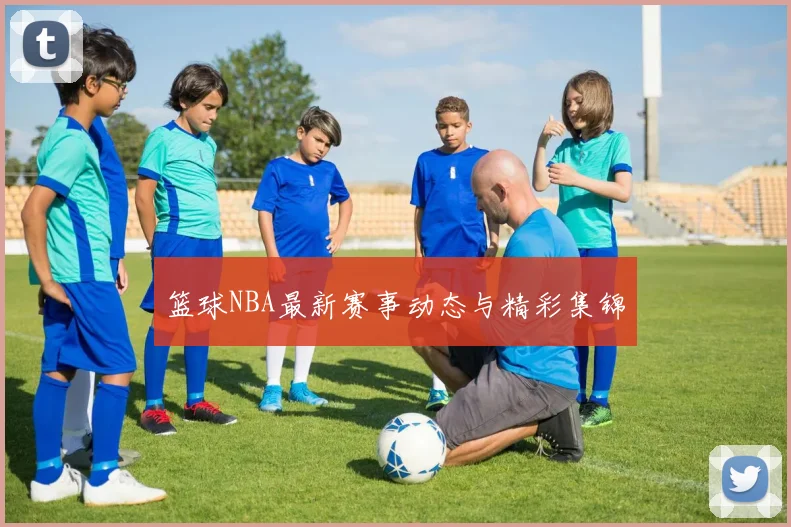 篮球NBA最新赛事动态与精彩集锦