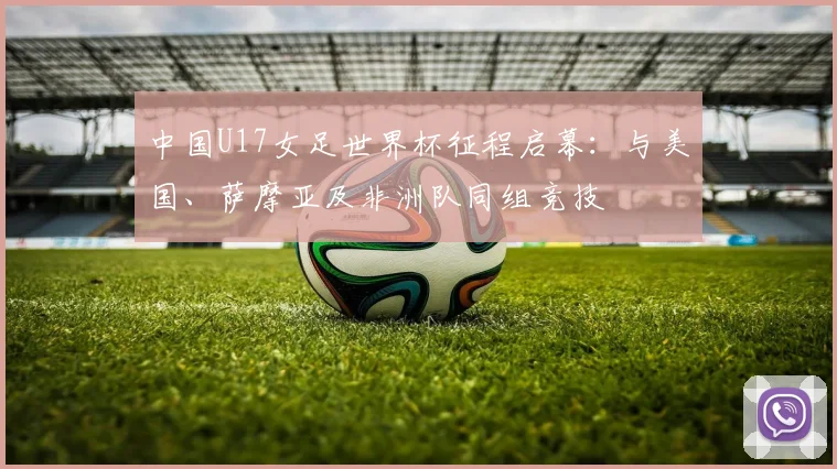 中国U17女足世界杯征程启幕:与美国、萨摩亚及非洲队同组竞技