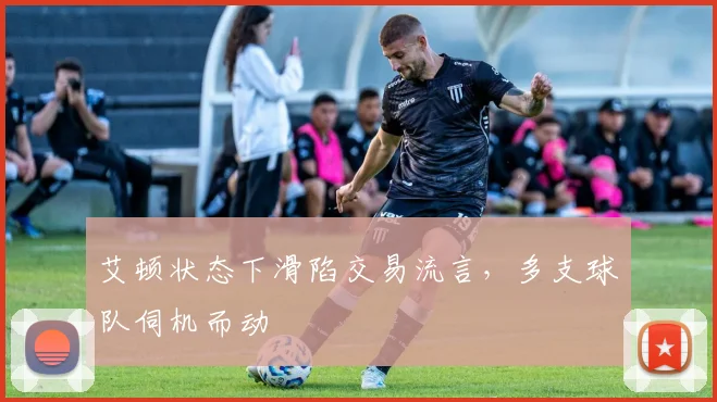 艾顿状态下滑陷交易流言,多支球队伺机而动