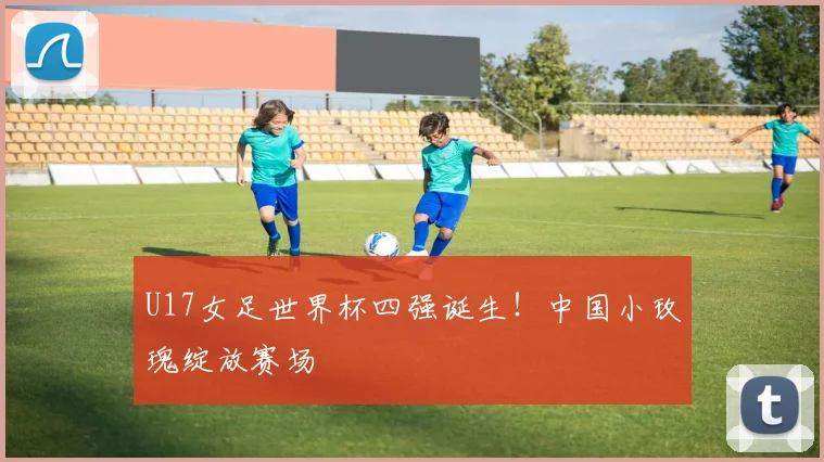 U17女足世界杯四强诞生！中国小玫瑰绽放赛场
